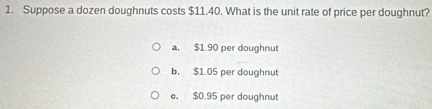 Suppose a dozen doughnuts costs $11.40. What is the unit rate of price per doughnut?
a. $1 90 per doughnut
b. $1.05 per doughnut
c. $0.95 per doughnut