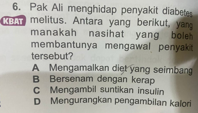 Pak Ali menghidap penyakit diabetes
KBAT melitus. Antara yang berikut, yang
manakah nasihat yang boleh
membantunya mengawal penyakit
tersebut?
A Mengamalkan diet yang seimbang
B Bersenam dengan kerap
C Mengambil suntikan insulin
D Mengurangkan pengambilan kalori