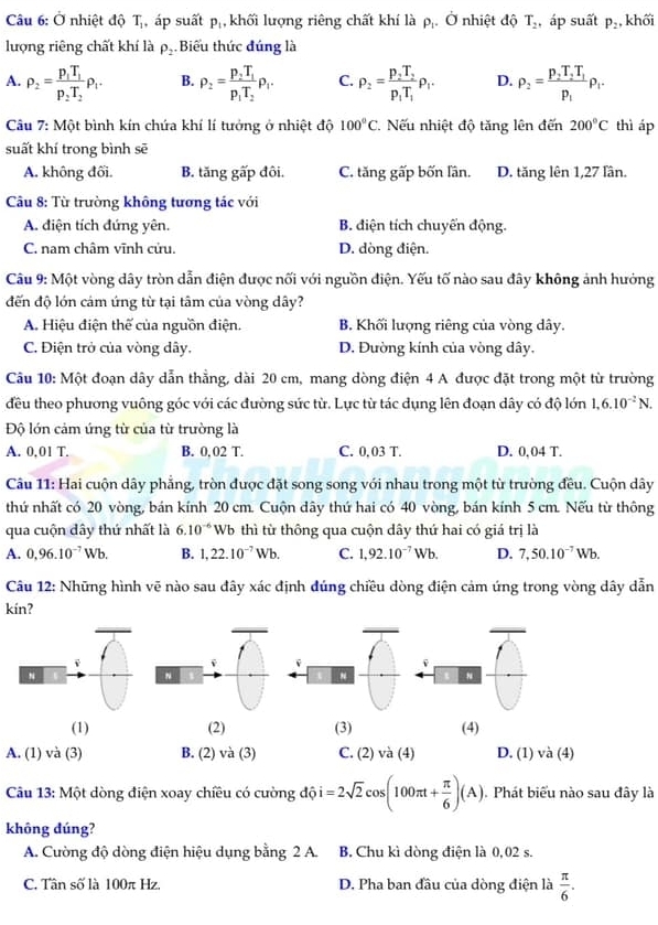 Ở nhiệt độ T_1 áp suất p_1 , khối lượng riêng chất khí là pị. Ở nhiệt độ T_2 , áp suất P_2 khối
lượng riêng chất khí là P_2 Biểu thức đúng là
A. rho _2=frac p_1T_1p_2T_2rho _1. B. rho _2=frac p_2T_1p_1T_2rho _1. C. rho _2=frac p_2T_2p_1T_1rho _1. D. rho _2=frac p_2T_2T_1p_1rho _1.
Câu 7: Một bình kín chứa khí lí tưởng ở nhiệt độ 100°C Nếu nhiệt độ tăng lên đến 200°C thì áp
suất khí trong bình sē
A. không đối. B. tăng gấp đôi. C. tăng gấp bốn lần. D. tăng lên 1,27 lần.
Câu 8: Từ trường không tương tác với
A. điện tích đứng yên. B. điện tích chuyển động.
C. nam châm vĩnh cửu. D. dòng điện.
Câu 9: Một vòng dây tròn dẫn điện được nối với nguồn điện. Yếu tố nào sau đây không ảnh hưởng
đến độ lớn cảm ứng từ tại tâm của vòng dây?
A. Hiệu điện thế của nguồn điện. B. Khối lượng riêng của vòng dây.
C. Điện trở của vòng dây. D. Đường kính của vòng dây.
Câu 10: Một đoạn dây dẫn thẳng, dài 20 cm, mang dòng điện 4 A được đặt trong một từ trường
đều theo phương vuông góc với các đường sức từ. Lực từ tác dụng lên đoạn dây có độ lớn 1,6.10^(-2)N.
Độ lớn cảm ứng từ của từ trường là
A. 0,01 T. B. 0. 02 T. C. 0.03 T. D. 0,04 T.
Câu 11: Hai cuộn dây phẳng, tròn được đặt song song với nhau trong một từ trường đều. Cuộn dây
thứ nhất có 20 vòng, bán kính 20 cm. Cuộn dây thứ hai có 40 vòng, bán kính 5 cm. Nếu từ thông
qua cuộn dây thứ nhất là 6.10^(-6) Wb thì từ thông qua cuộn dây thứ hai có giá trị là
A. 0,96.10^(-7)Wb. B. 1,22.10^(-7)Wb. C. 1,92.10^(-7)Wb. D. 7,50.10^(-7)Wb.
Câu 12: Những hình vẽ nào sau đây xác định đúng chiều dòng điện cảm ứng trong vòng dây dẫn
kín?
 
(1) (2) (3) (4)
A. (1) và (3) B. (2) và (3) C. (2) và (4) D. (1) và (4)
Câu 13: Một dòng điện xoay chiều có cường độ i =2sqrt(2)cos (100π t+ π /6 )(A) Phát biểu nào sau đây là
không dúng?
A. Cường độ dòng điện hiệu dụng bằng 2 A. B. Chu kì dòng điện là 0,02 s.
C. Tân số là 100π Hz. D. Pha ban đầu của dòng điện là  π /6 .