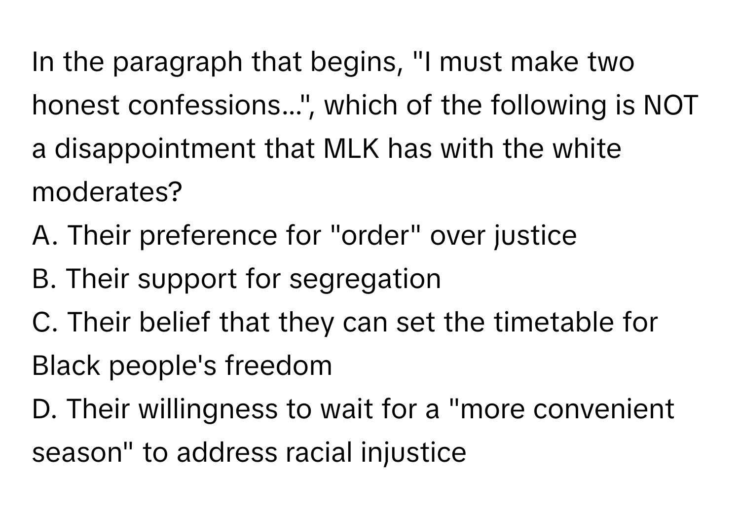 In the paragraph that begins, "I must make two honest confessions...", which of the following is NOT a disappointment that MLK has with the white moderates?

A. Their preference for "order" over justice
B. Their support for segregation
C. Their belief that they can set the timetable for Black people's freedom
D. Their willingness to wait for a "more convenient season" to address racial injustice