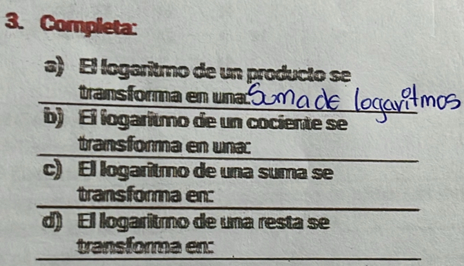 Completa: 
a) El logaritmo de un producto se 
transforma en una 
b) El logaritmo de un cociente se 
transforma en una: 
c) El logaritmo de una suma se 
transforma en: 
d) El logaritmo de una resta se 
transforma en: