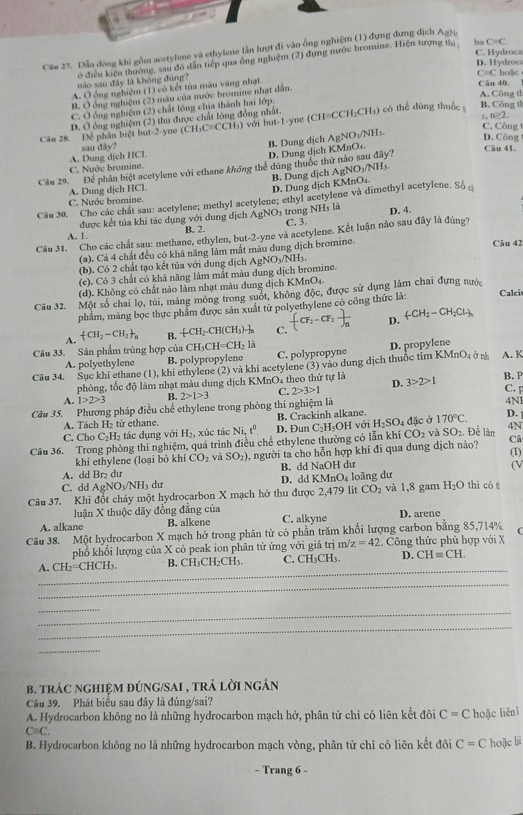 Dẫn dòng khi gồm acetylene và ethylene lần lượt đi vào ống nghiệm (1) đựng dưng dịch AgNa
C. Hydroca
ở điều kiện thường, sau đô dẫn tiếp qua ống nghiệm (2) đựng nước bromine. Hiện tượng thí ba C=C.
D. Hydroca
cm C hoặc
nào sau đây là không đủng?
A. Ở ống nghiệm (1) có kết tủa màu vàng nhạt.
Câu 40.
A. Công tỉ
B. Ở ống nghiệm (2) màu của nước bromine nhạt dẫn.
C. Ở ống nghiệm (2) chất lỏng chia thành hai lớp.
2,1 ≥ 2
D. Ở ổng nghiệm (2) thu được chất lông đồng nhất.
Câu 28. Để phân biệt but-2-yne (CH₃C=CCH₃) với but-1-yne (CH=CCH₂CH₃) có thể dùng thuốc B. Công th
C. Công t
B. Dung dịch 
sau đây? AgNO_3/ NH3
D. Công
D. Dung dịch KMnO₄.
Câu 41.
A. Dung dịch HCl.
C. Nước bromine.
Cầu 29. Để phân biệt acetylene với ethane không thể dùng thuốc thứ nảo sau đây?
B. Dung dịch AgNO₃/NH₃.
A. Dung dịch HCl.
D. Dung dịch KMnO₄.
Câu 30. Cho các chất sau: acetylene; methyl acetylene; ethyl acetylene và dimethyl acetylene. Số c
C. Nước bromine.
được kết tủa khi tác dụng với dung dịch ÁgNO₃ trong NH3 là D. 4.
A. 1. B. 2. C. 3.
Câu 31. Cho các chất sau: methane, ethylen, but-2-yne và acetylene. Kết luận nảo sau đây là đúng?
(a). Cả 4 chất đều có khả năng làm mất màu dung dịch bromine. Câu 42
(b). Có 2 chất tạo kết tủa với dung dịch Á AgNO_3/NH_3
(c). Có 3 chất có khả năng làm mất màu dung dịch bromine.
(d). Không có chất nào làm nhạt màu dung dịch KMnO₄.
phẩm, màng bọc thực phẩm được sản xuất từ polyethylene có công thức là:
Calciu
Câu 32. Một số chai lọ, túi, màng mỏng trong suốt, không độc, được sử dụng làm chai đựng nước
A. (CH_2-CH_2)_n B. -CH_2-CH(CH_3)-]_n C. -(CF_2-CF_2)n D. arrow CH_2-CH_2Clto
Câu 33. Sản phẩm trùng hợp của CH_3CH=CH_2la
A. polyethylene B. polypropylene C. polypropyne D. propylene
Câu 34. Sục khi ethane (1), khí ethylene (2) và khí acetylene (3) vào dung dịch thuốc tím k KMnO_4dot 0 nh A. K
phòng, tốc độ làm nhạt màu dung dịch KMnO4 theo thứ tự là D. 3>2>1 B. P
B. 2>1>3
C. 2>3>1
C. F
A. 1>2>3 4NI
Câu 35. Phương pháp điều chế ethylene trong phòng thí nghiệm là
A. Tách H₂ từ ethane. B. Crackinh alkane.
C. Cho C₂H₂ tác dụng voiH_2, , xúc tác Ni,t^0 D. Đun C_2H H₅OH với H_2SO_4 4 đặc ở 170°C. D.
Câu 36. Trong phòng thí nghiệm, quá trình điều chế ethylene thường có lẫn khí CO_2 và SO2. Đề làm 4N
khí ethylene (loại bỏ khí CO_2 và SO_2) , người ta cho hỗn hợp khí đi qua dung dịch nào?
Cât
(V
A. dd Br₂ dư B. dd NaOH dư (I)
C. dd AgNO₃/NH₃ dư D. dd KMnO₄ loãng dư
Câu 37. Khi đốt cháy một hydrocarbon X mạch hở thu được 2,479 lít CO_2 và 1,8 gam H_2O thì có t
luận X thuộc dãy đồng đẳng của
C. alkyne
A. alkane B. alkene D. arene
Câu 38. Một hydrocarbon X mạch hở trong phân tử có phần trăm khối lượng carbon bằng 85,714%. C
phổ khối lượng của X có peak ion phân tử ứng với giá trị m z=42 1. Công thức phù hợp với X
_
A. CH_2=CHCH_3. B. CH₃CH₂CH₃ C. CH₃CH³ D. CHequiv CH.
_
_
_
_
_
b. tRÁC nGHIỆM đÚNG/SAI , trẢ lời ngắn
Câu 39. Phát biểu sau đây là đúng/sai?
A. Hydrocarbon không no là những hydrocarbon mạch hở, phân tử chỉ có liên kết đôi C=C hoặc liên
Cequiv C.
B. Hydrocarbon không no là những hydrocarbon mạch vòng, phân tử chỉ có liên kết đôi C=C hoặc liè
- Trang 6 -