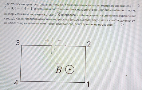 Θлекτрическая цель, состояцая из чеτырех лрямолинейных гориеонтальньх πроводников (1-2,
2-3,3-4,4-1) и источника постоянного тока, находится в однородном магнитном πоле
вектор магнитной индукции ΚоΤорого vector B награвлен кнаблюодателюо κна рисунке изображеен вид
сверхуή, Как наηравлена относительно рирсунка δΒαлηрίавαоόΒ влевоΒ вверхе внизе к наблιοдателίо, от
наблюодателя〕 вызванная зтим голем сила Амлера, действуюошая на проводник 1-2 7