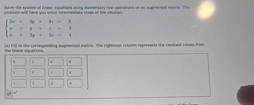 Solve the system of linear equations using elementary row operations on an augmented matrix. This
problem will have you enter intermediate steps of the solution.
(a) Fill in the corresponding augmented matrix. The rightmost column represents the constant values from
the linear equations.
3 3 4 8
1 1 1 a
1 2 2 4