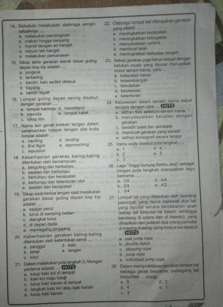 Sebelum melakukan olahraga senam 22. Olahraga lompat tali merupakan gerakan
sebaiknya .... yang efektif ....
a. melakukan pendinginan a. meningkatkan kecepatan
b. makan hingga kenyang b. meningkatkan kebugaran
c. mandi dengan air hangat c. menyebabkan cedera
d. minum teh hangat d. membuat lelah
e. melakukan pemanasan e. meningkatkan kekuatan tangan
15. Sikap akhir gerakan teknik dasar guling 23. Setiap gerakan juga harus sesuai dengan
depan kop kip adalah .... ketukan musik yang diputar merupakan
a. jongkok unsur senam irama, yaitu ....
b. terbaring a. ketepatan irama
c. berdiri, kaki sedikit ditekuk b. keseimbangan
d. kayang c. keindahan
e. berdiri tegak d. keluwesan
16. Lompat guling depan sering disebut e.kelenturan
dengan gerakan .... 24. Keluwesan dalam senam irama dapat
a. lompat harimau d. handstand tercipta dengan cara .... HOTS
b. meroda e. lompat katak a, latihan fisik sebelum senam irama
c. sikap lilin b. menyesuaikan ketukan dengan
17. Nama lain gerak tolakan tangan dalam gerakan
pelaksanaan lompat dengan alat kuda c. berlatih balet dan akrobatik
lompat adalah … d. membuat gerakan yang variatif
a. vaulting d. landing e. latihan koreografi secara teratur
b. first flight e. approaching 25. Irama waltz disebut pola langkah ....
c. repulsion a. 1 d. 4
18. Keberhasilan gerakan baling-baling c. 3 b. 2 e. 5
ditentukan oleh kemampuan .....
a. berguling dan bertumpu 26. Lagu “Tinggi Gunung Seribu Janji” sebagai
b.awalan dan bertumpu iringan pola langkah merupakan lagu
c. bertumpu dan kecepatan berirama ..'
d. bertumpu dan kelenturan otot a. 1/4 d. 4/4
e. awalan dan kecepatan b. 2/4 e. 4/2
19. Sikap awal kedua lengan saat melakukan c. 3/4
gerakan dasar guling depan kop kip 27. Lompat tali yang dilakukan oleh seorang
adalah .... pelompat, yang harus melewati dua tali
a. sejajar perut yang diputar secara berlawanan arah
b. lurus di samping badan (setiap tali berputar ke dalam, sehingga
c. diangkat lurus bersilang di udara dan di bawah), yang
d. di depan dada dihasilkan dari putaran dua orang pemutar
e. memegang pinggang di masing-masing ujung kedua tali disebut
20. Keberhasilan gerakan baling-baling HOTS
ditentukan oleh kelentukan sendi .... a. pair jump rope
a. panggul d. kaki b. double dutch
b. leher e. lengan c. skipping rope
c. lutut d. jump rope
21. Dalam melakukan pola langkah 3, hitungan e. individual jump rope
pertama adalah .... HOTS 28. Dalam mempraktikkan gerakan lompat tali
a. tutup kaki kiri di tempat sebagaí gerak berirama, pemegang tali
b. kaki kiri maju tutup berjumiah ... orang.
c. tutup kaki kanan di tempat a. 5 d. 2
d. langkah kaki kiri atau kaki kanan b、 4 e. 1
e, tutup kaki kanan c. 3