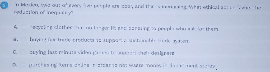 In Mexico, two out of every five people are poor, and this is increasing. What ethical action favors the
reduction of inequality?
A. recycling clothes that no longer fit and donating to people who ask for them
B. buying fair trade products to support a sustainable trade system
C. buying last minute video games to support their designers
D. purchasing items online in order to not waste money in department stores