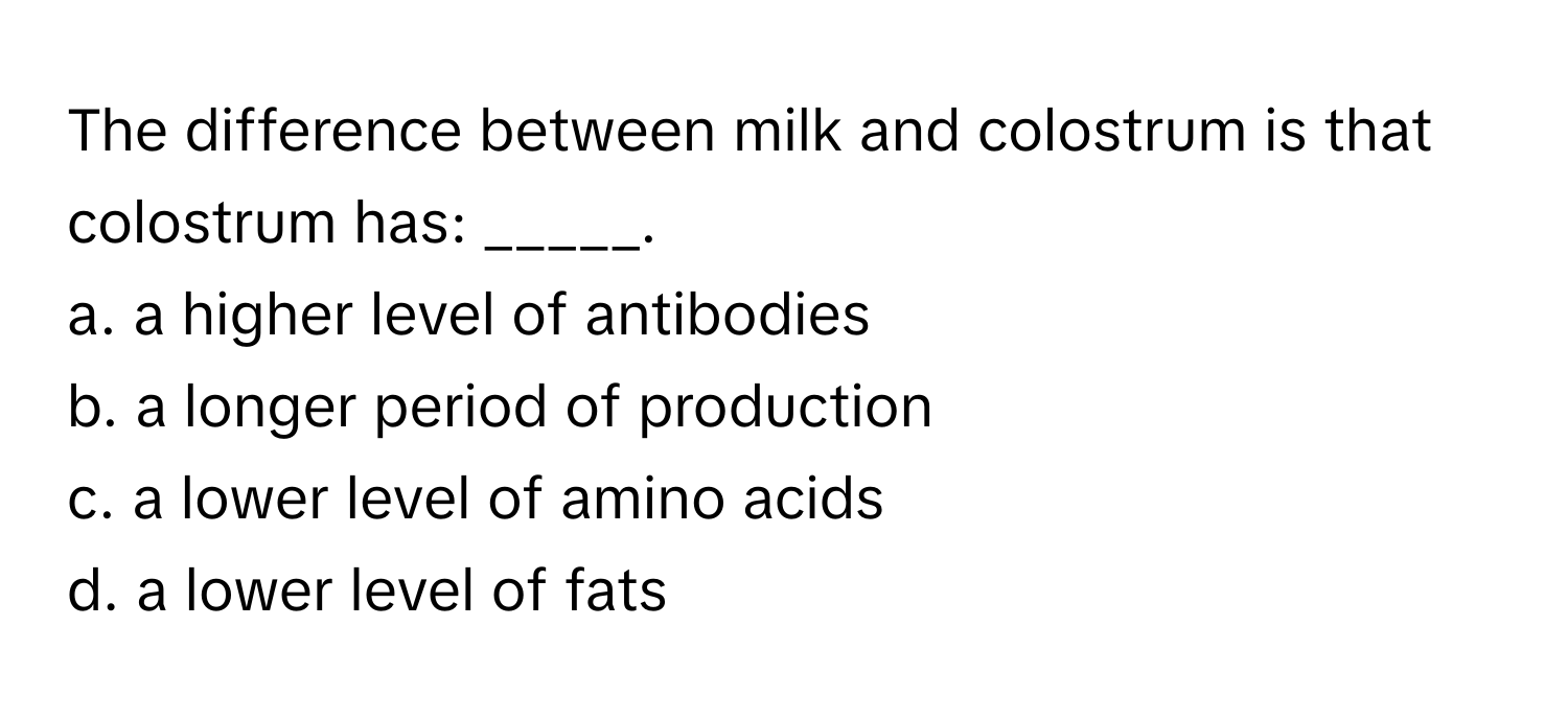 The difference between milk and colostrum is that colostrum has: _____.

a. a higher level of antibodies
b. a longer period of production
c. a lower level of amino acids
d. a lower level of fats