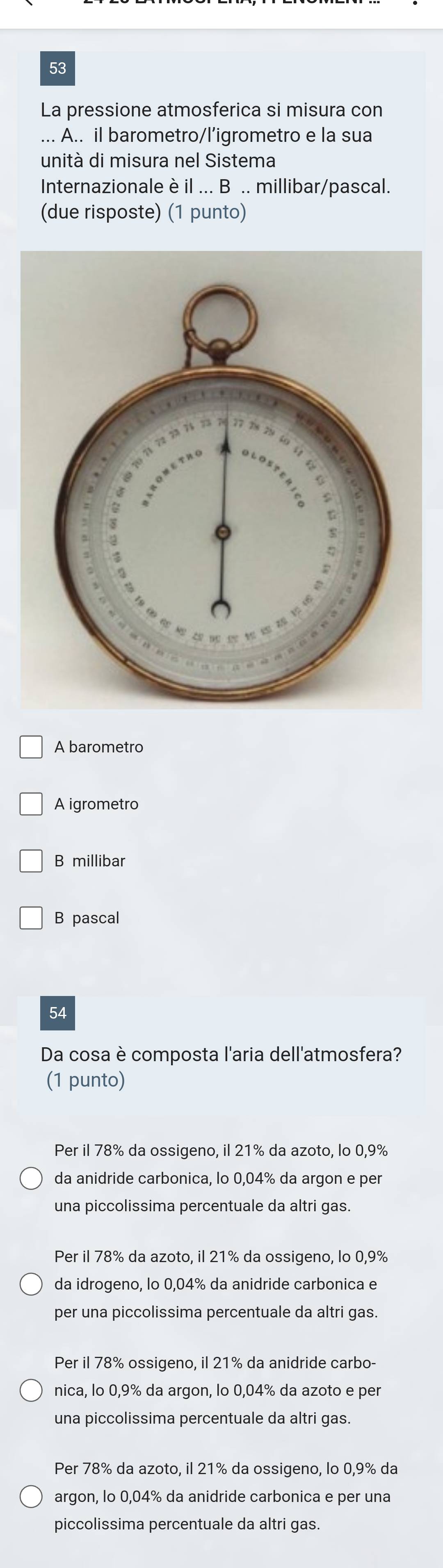 La pressione atmosferica si misura con
* A.. il barometro/l’igrometro e la sua
unità di misura nel Sistema
Internazionaleè il ... B .. millibar/pascal.
(due risposte) (1 punto)
A barometro
A igrometro
B millibar
B pascal
54
Da cosa è composta l'aria dell'atmosfera?
(1 punto)
Per il 78% da ossigeno, il 21% da azoto, lo 0,9%
da anidride carbonica, lo 0,04% da argon e per
una piccolissima percentuale da altri gas.
Per il 78% da azoto, il 21% da ossigeno, lo 0,9%
da idrogeno, lo 0,04% da anidride carbonica e
per una piccolissima percentuale da altri gas.
Per il 78% ossigeno, il 21% da anidride carbo-
nica, lo 0,9% da argon, lo 0,04% da azoto e per
una piccolissima percentuale da altri gas.
Per 78% da azoto, il 21% da ossigeno, lo 0,9% da
argon, lo 0,04% da anidride carbonica e per una
piccolissima percentuale da altri gas.