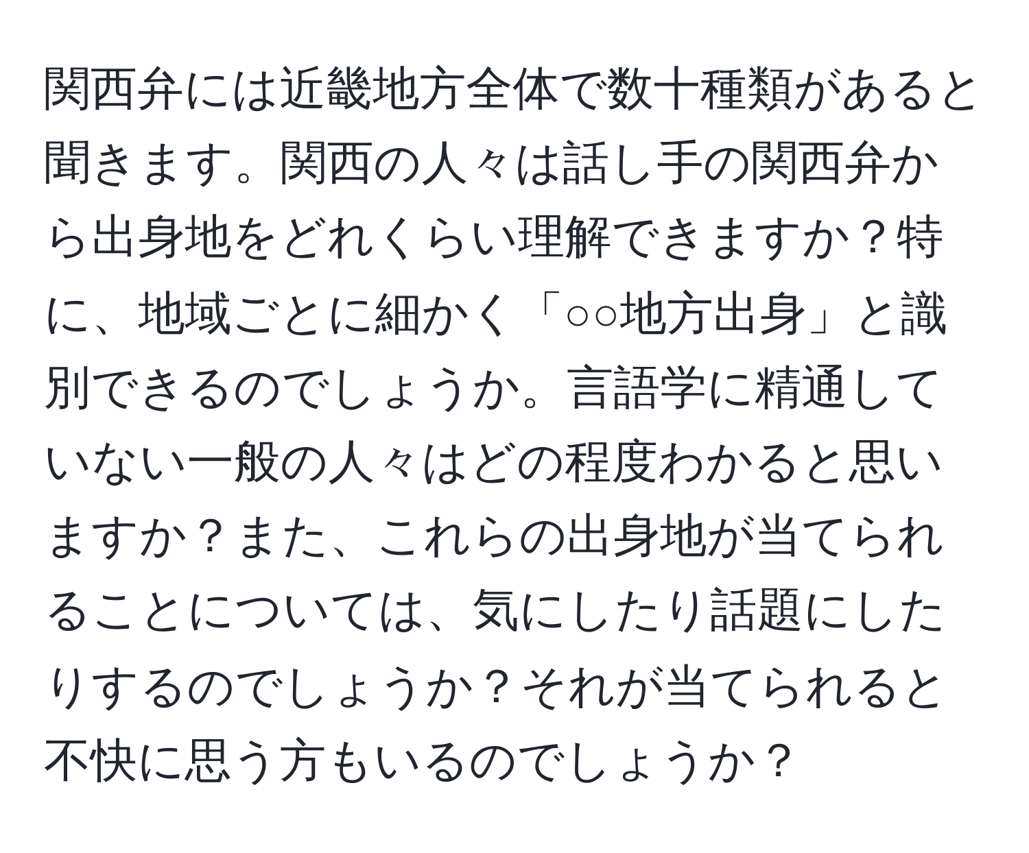 関西弁には近畿地方全体で数十種類があると聞きます。関西の人々は話し手の関西弁から出身地をどれくらい理解できますか？特に、地域ごとに細かく「○○地方出身」と識別できるのでしょうか。言語学に精通していない一般の人々はどの程度わかると思いますか？また、これらの出身地が当てられることについては、気にしたり話題にしたりするのでしょうか？それが当てられると不快に思う方もいるのでしょうか？