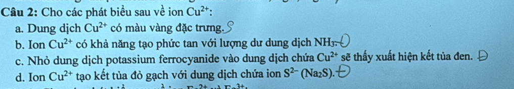 Cho các phát biểu sau về ion Cu^(2+) : 
a. Dung dịch Cu^(2+) có màu vàng đặc trưng. 
b. Ion Cu^(2+) có khả năng tạo phức tan với lượng dư dung dịch 1 NH_3. 
c. Nhỏ dung dịch potassium ferrocyanide vào dung dịch chứa Cu^(2+) sẽ thấy xuất hiện kết tủa đen. 
d. Ion Cu^(2+) tạo kết tủa đỏ gạch với dung dịch chứa ion S^(2-) (Na_2S)