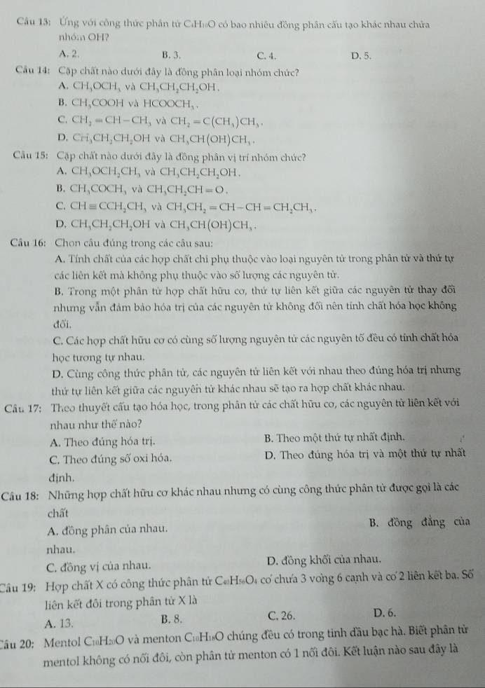 Cầu 13: Ứng với công thức phân tử C.H₁O có bao nhiều đồng phân cấu tạo khác nhau chứa
nhóm OH?
A. 2. B. 3. C. 4. D. 5.
Cầu 14: Cặp chất nào dưới đây là đồng phân loại nhóm chức?
A. CH_3OCH_3 và CH_3CH_2CH_2OH.
B. CH_3COOH và HCOOCH_3,
C. CH_2=CH-CH_3 và CH_2=C(CH_3)CH_3.
D. CH_3CH_2CH_2OH và CH_3CH(OH)CH_3.
Câu 15: Cặp chất nào dưới đây là đồng phân vị trí nhóm chức?
A. CH_3OCH_2CH_3 và CH_3CH_2CH_2OH.
B. CH_3COCH_3 và CH_3CH_2CH=O.
C. CHequiv CCH_2CH_3 và CH_3CH_2=CH-CH=CH_2CH_3.
D. CH_3CH_2CH_2OH và CH_3CH(OH)CH_3.
Câu 16: Chon câu đủng trong các câu sau:
A. Tính chất của các hợp chất chi phụ thuộc vào loại nguyên tử trong phân tử và thứ tự
các liên kết mà không phụ thuộc vào số lượng các nguyên tử
B. Trong một phân tử hợp chất hữu cơ, thứ tự liên kết giữa các nguyên tử thay đối
nhưng vẫn đảm bảo hóa trị của các nguyên tử không đối nên tính chất hóa học không
đối.
C. Các hợp chất hữu cơ có cùng số lượng nguyên tử các nguyên tố đều có tính chất hóa
học tương tự nhau.
D. Cùng công thức phân tử, các nguyên tử liên kết với nhau theo đúng hóa trị nhưng
thứ tự liên kết giữa các nguyên tử khác nhau sẽ tạo ra hợp chất khác nhau.
Cầu 17: Theo thuyết cấu tạo hóa học, trong phân tử các chất hữu cơ, các nguyên từ liên kết với
nhau như thế nào?
A. Theo đúng hóa trị. B. Theo một thứ tự nhất định.
C. Theo đúng số oxi hóa. D. Theo đúng hóa trị và một thứ tự nhất
djnh.
Câu 18: Những hợp chất hữu cơ khác nhau nhưng có cùng công thức phân tử được gọi là các
chất
A. đồng phân của nhau. B. đồng đẳng của
nhau.
C. đồng vị của nhau. D. đồng khối của nhau.
Câu 19: Hợp chất X có công thức phân tử C₄H₅O₄ cơ chưa 3 vong 6 canh và cơ 2 liên kết ba. Số
liên kết đôi trong phân tử X là
A. 13. B. 8. C. 26. D. 6.
Câu 20: Mentol C₁H₂O và menton C₁H₁O chúng đều có trong tinh đầu bạc hà. Biết phân tử
mentol không có nối đôi, còn phân tử menton có 1 nối đôi. Kết luận nào sau đây là