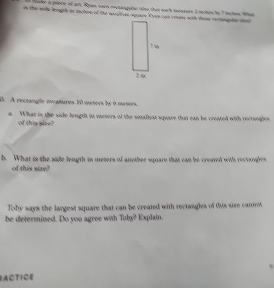 make a piece of art, Ryan uses rectangular tiles that each measure 2 inches by 7 inches. What 
is the side length in inches of the smallest square Ryan can create with these rectanguat ales? 
0. A rectangle measures 10 meters by 6 meters. 
a. What is the side length in meters of the smallest square that can be created with rectangles 
of this size? 
b. What is the side length in meters of another square that can be created with rectangles 
of this size? 
Toby says the largest square that can be created with rectangles of this size cannot 
be determined. Do you agree with Toby? Explain. 
e 
RACTICE