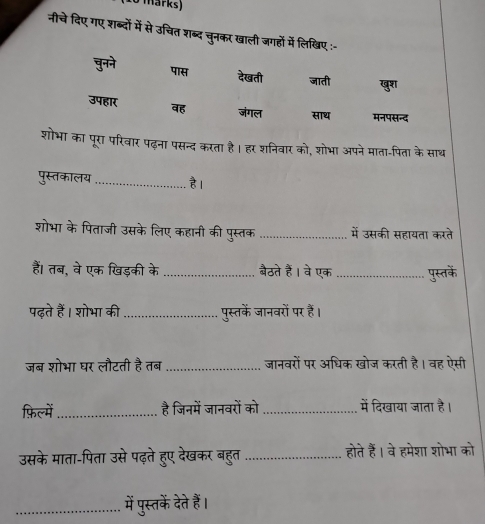 (10 märks) 
नीचे दिए गए शब्दों में से उचित शब्द चुनकर खाली जगहों में लिखिए 
शोभा का पूरा परिवार पढ़ना पसन्द करता है। हर शनिवार को, शोभा अपने माता-पिता के साथ 
पुस्तकालय _है। 
शोभा के पिताजी उसके लिए कहानी की पुस्तक _में उसकी सहायता करते 
हैं। तब, वे एक खिड़की के _बैठते हैं। वे एक_ पुस्तके 
पढ़ते हैं। शोभा की_ पुस्तकें जानवरों पर हैं। 
जब शोभा घर लौटती है तब _जानवरों पर अधिक खोज करती है। वह ऐसी 
फ़िल्में_ है जिनमें जानवरों को _में दिखाया जाता है। 
उसके माता-पिता उसे पढ़ते हुए देखकर बहुत _होते हैं। वे हमेशा शोभा को 
_में पुस्तकें दे हैं।