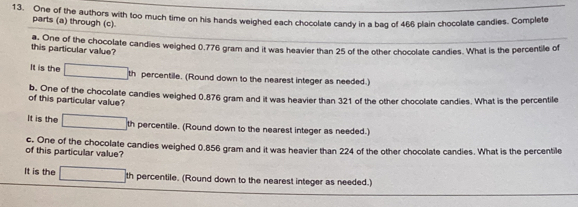 One of the authors with too much time on his hands weighed each chocolate candy in a bag of 466 plain chocolate candies. Complete 
parts (a) through (c). 
this particular value? a. One of the chocolate candies weighed 0.776 gram and it was heavier than 25 of the other chocolate candies. What is the percentile of 
It is the th percentile. (Round down to the nearest integer as needed.) 
b. One of the chocolate candies weighed 0.876 gram and it was heavier than 321 of the other chocolate candies. What is the percentile 
of this particular value? 
It is the th percentile. (Round down to the nearest integer as needed.) 
of this particular value? c. One of the chocolate candies weighed 0.856 gram and it was heavier than 224 of the other chocolate candies. What is the percentile 
It is the th percentile. (Round down to the nearest integer as needed.)