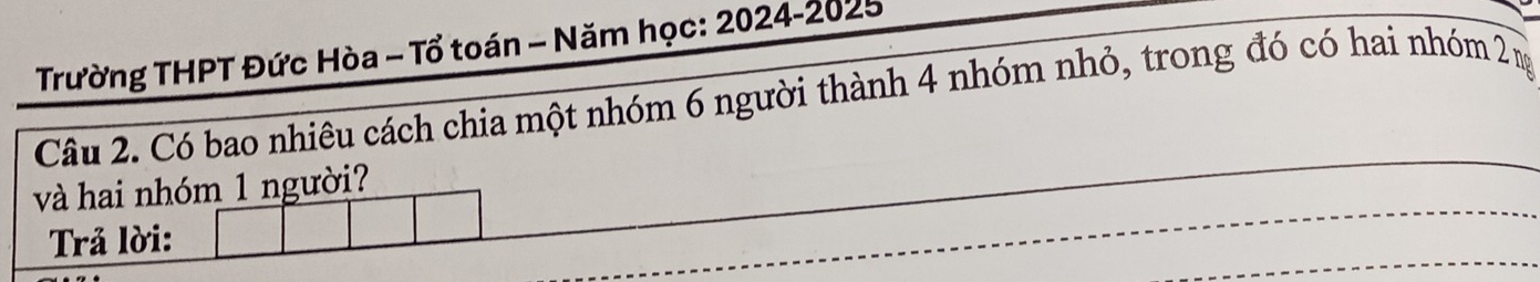 Trường THPT Đức Hòa - Tổ toán - Năm học: 2024-2025 
Câu 2. Có bao nhiêu cách chia một nhóm 6 người thành 4 nhóm nhỏ, trong đó có hai nhóm 2 ng 
và hai nhóm 1 người? 
Trả lời: