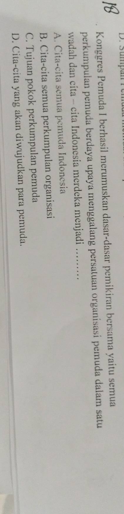 Sumpan rer
Konggres Pemuda I berhasil merumuskan dasar-dasar pemikiran bersama yaitu semua
perkumpulan pemuda berdaya upaya menggalang persatuan organisasi pemuda dalam satu
wadah dan cita - cita Indonesia merdeka menjadi .........
A. Cita-cita semua pemuda Indonesia
B. Cita-cita semua perkumpulan organisasi
C. Tujuan pokok perkumpulan pemuda
D. Cita-cita yang akan diwujudkan para pemuda.