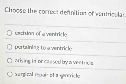 Choose the correct defnition of ventricular.
excision of a ventricle
pertaining to a ventricle
arising in or caused by a ventricle
surgical repair of a ventricle