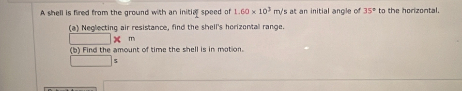 A shell is fired from the ground with an initia speed of 1.60* 10^3m/s at an initial angle of 35^o to the horizontal. 
(a) Neglecting air resistance, find the shell's horizontal range. 
□ 1 m
(b) Find the amount of time the shell is in motion. 
s