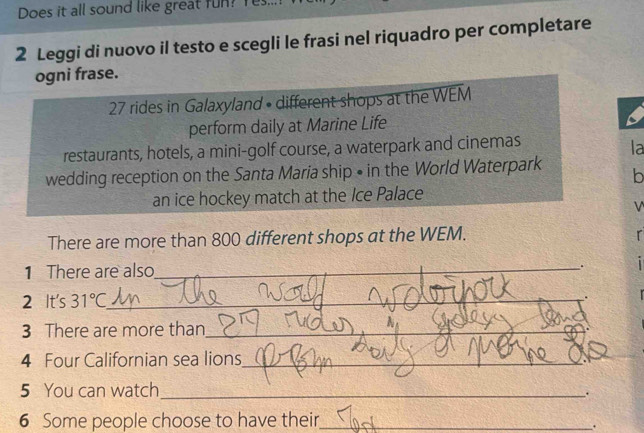 Does it all sound like great fun? Yes... 
2 Leggi di nuovo il testo e scegli le frasi nel riquadro per completare 
ogni frase.
27 rides in Galaxyland • different shops at the WEM 
perform daily at Marine Life 
restaurants, hotels, a mini-golf course, a waterpark and cinemas 
la 
wedding reception on the Santa Maria ship • in the World Waterpark b 
an ice hockey match at the Ice Palace 
V 
There are more than 800 different shops at the WEM. 
r 
1 There are also_ . 
2 It's 31°C _ 
3 There are more than_ 
4 Four Californian sea lions_ 
5 You can watch_ 
. 
6 Some people choose to have their._ 
.