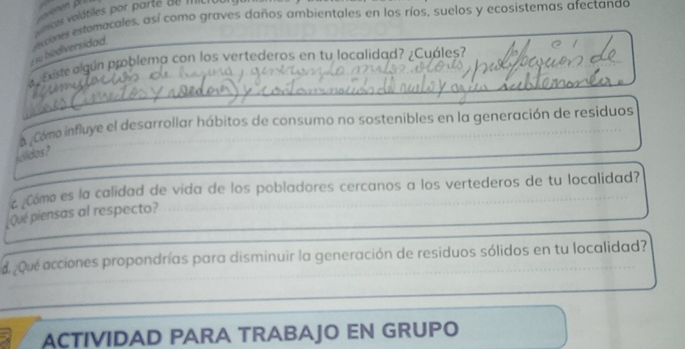 ánicos volátiles por parte de ' ' ' ' 
rsu biodiversidad. xcones estomacales, así como graves daños ambientales en los ríos, suelos y ecosistemas afectanad 
a Existe algún problema con los vertederos en tu localidad? ¿Cuáles? 
_ 
a Como influye el desarrollar hábitos de consumo no sostenibles en la generación de residuos 
_ 
koldos? 
Cómo es la calidad de vida de los pobladores cercanos a los vertederos de tu localidad? 
_ 
Qué piensas al respecto? 
d. ¿Qué acciones propondrías para disminuir la generación de residuos sólidos en tu localidad? 
ACTIVIDAD PARA TRABAJO EN GRUPO