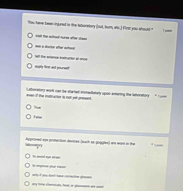 You have been injured in the laboratory (cut, bum, etc.) First you should " 1 pawt
visit the school nurse after class
see a doctor after school
tell the science instructor at once
apply first aid yourself
Laboratory work can be started immediately upon entering the laboratory * 1 poin
even if the instructor is not yet present.
True
False
Approved eye protection devices (such as goggles) are worn in the * 1 guet
laboratory
to awoid eye strain
to improve your visian
only if you don't have corrective glasses
ary time chemicals, heat, or glassware are used