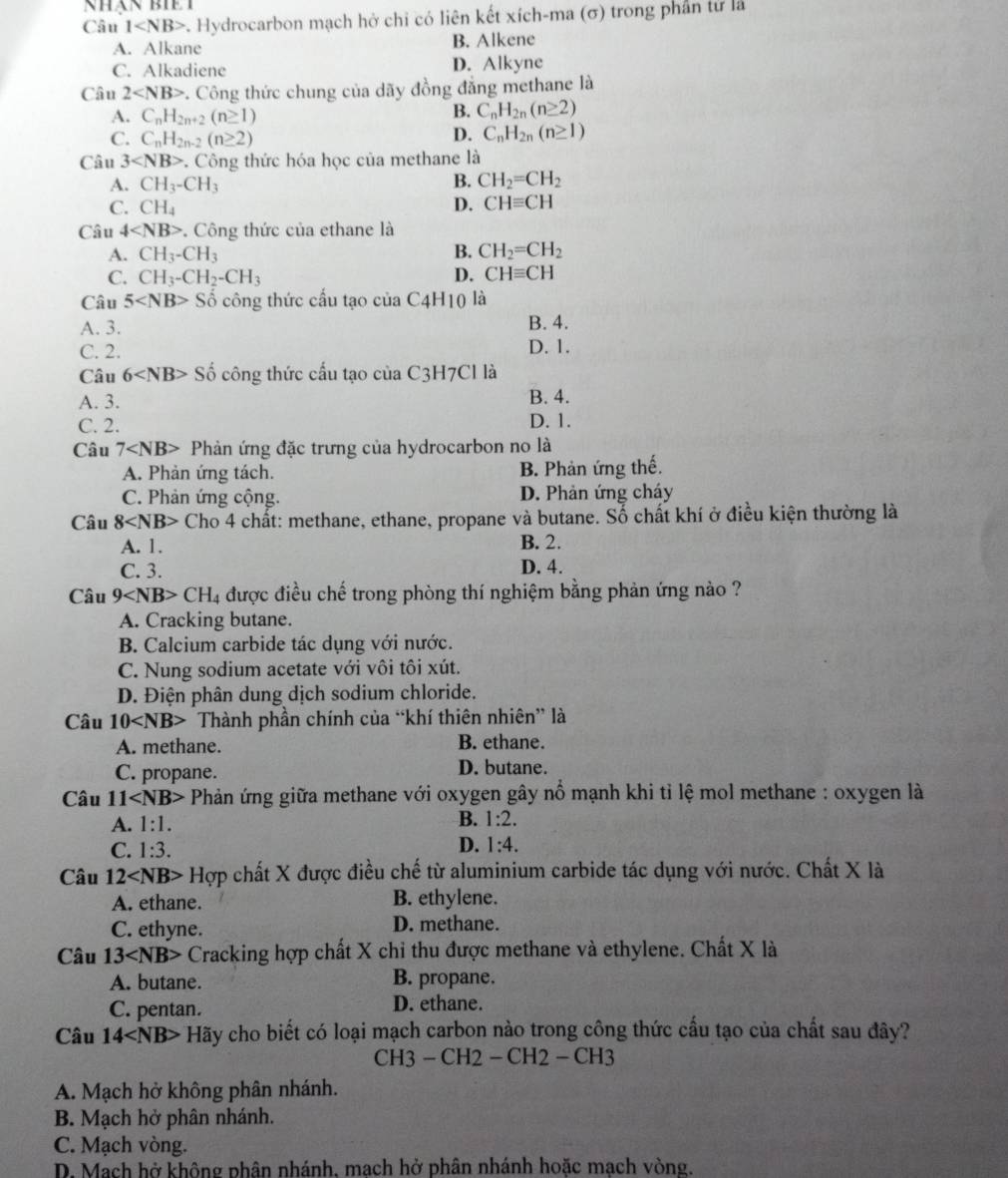 NhàN BIE T
Câu 1 . Hydrocarbon mạch hở chỉ có liên kết xích-ma (σ) trong phần tử là
A. Alkane B. Alkene
C. Alkadiene D. Alkyne
Câu 2 *. Công thức chung của dãy đồng đẳng methane là
A. C_nH_2n+2(n≥ 1)
B. C_nH_2n(n≥ 2)
C. C_nH_2n-2(n≥ 2)
D. C_nH_2n(n≥ 1)
Câu 3 . Công thức hóa học của methane là
A. CH_3-CH_3 B. CH_2=CH_2
C. CH_4 D. CHequiv CH
Câu 4 . Công thức của ethane là
A. CH_3-CH_3 B. CH_2=CH_2
C. CH_3-CH_2-CH_3 D. CHequiv CH
Câu 5 Shat o công thức cầu tạo của C4H10 là
A. 3. B. 4.
C. 2. D. 1.
Câu 6 Số công thức cấu tạo của C3H7Cl là
A. 3. B. 4.
C. 2. D. 1.
Câu 7 Phản ứng đặc trưng của hydrocarbon no là
A. Phản ứng tách. B. Phản ứng thế.
C. Phản ứng cộng. D. Phản ứng cháy
Câu 8 Cho 4 chất: methane, ethane, propane và butane. Số chất khí ở điều kiện thường là
A. 1. B. 2.
C. 3. D. 4.
Câu 9 CH_4 được điều chế trong phòng thí nghiệm bằng phản ứng nào ?
A. Cracking butane.
B. Calcium carbide tác dụng với nước.
C. Nung sodium acetate với vôi tôi xút.
D. Điện phân dung dịch sodium chloride.
Câu 10 Thành phần chính của “khí thiên nhiên” là
A. methane. B. ethane.
C. propane. D. butane.
Câu 11 Phản ứng giữa methane với oxygen gây nổ mạnh khi tỉ lệ mol methane : oxygen là
B.
A. 1:1. 1:2.
C. 1:3. D. 1:4.
Câu 12 Hợp chất X được điều chế từ aluminium carbide tác dụng với nước. Chất X là
A. ethane. B. ethylene.
C. ethyne. D. methane.
Câu 13 Cracking hợp chất X chỉ thu được methane và ethylene. Chất X là
A. butane. B. propane.
C. pentan. D. ethane.
Câu 14 + Hãy cho biết có loại mạch carbon nào trong công thức cầu tạo của chất sau đây?
CH3 — CH2 - CH2 — CH3
A. Mạch hở không phân nhánh.
B. Mạch hở phân nhánh.
C. Mạch vòng.
D. Mach hở không phân nhánh, mach hở phân nhánh hoặc mạch vòng.