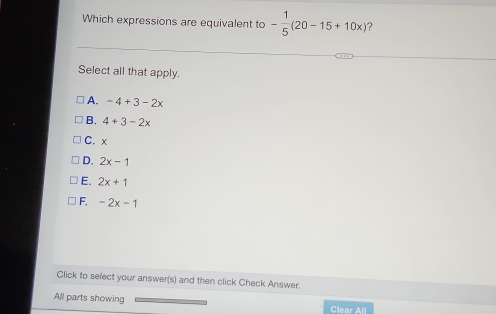 Which expressions are equivalent to - 1/5 (20-15+10x) ?
Select all that apply.
A. -4+3-2x
B. 4+3-2x
C. x
D. 2x-1
E. 2x+1
F. -2x-1
Click to select your answer(s) and then click Check Answer.
All parts showing Clear All