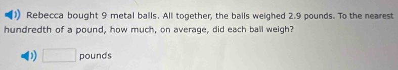 Rebecca bought 9 metal balls. All together, the balls weighed 2.9 pounds. To the nearest 
hundredth of a pound, how much, on average, did each ball weigh? 
) □ pounds