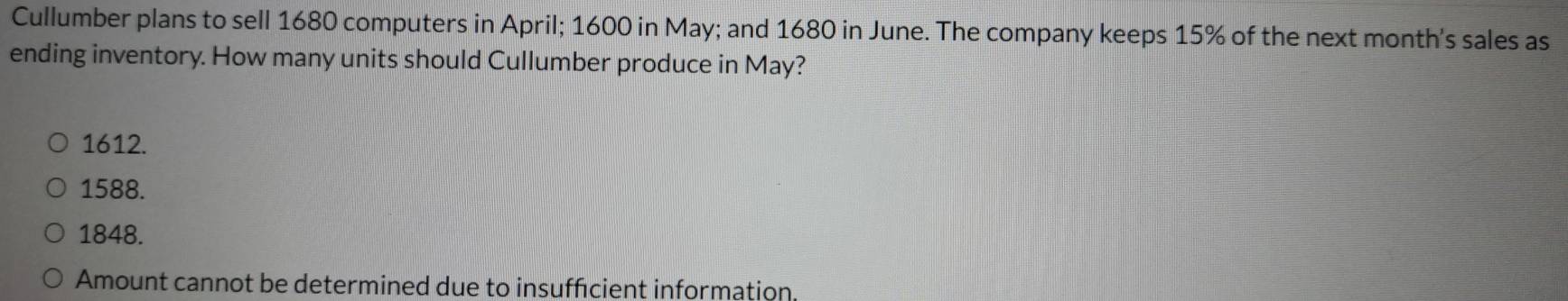 Cullumber plans to sell 1680 computers in April; 1600 in May; and 1680 in June. The company keeps 15% of the next month's sales as
ending inventory. How many units should Cullumber produce in May?
1612.
1588.
1848.
Amount cannot be determined due to insufficient information.