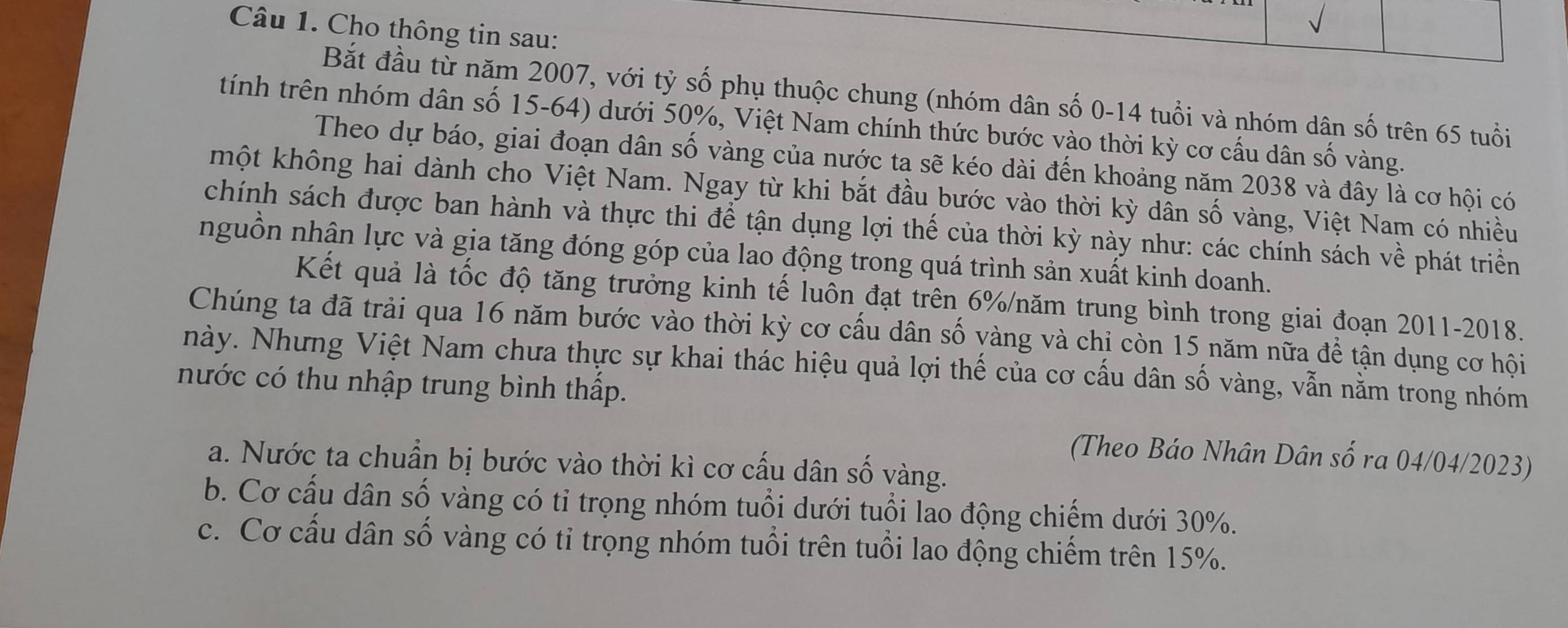 Cho thông tin sau:
Bắt đầu từ năm 2007, với tỷ số phụ thuộc chung (nhóm dân số 0-14 tuổi và nhóm dân số trên 65 tuổi
tính trên nhóm dân số 15-64) dưới 50%, Việt Nam chính thức bước vào thời kỳ cơ cấu dân số vàng.
Theo dự báo, giai đoạn dân số vàng của nước ta sẽ kéo dài đến khoảng năm 2038 và đây là cơ hội có
một không hai dành cho Việt Nam. Ngay từ khi bắt đầu bước vào thời kỳ dân số vàng, Việt Nam có nhiều
chính sách được ban hành và thực thi để tận dụng lợi thế của thời kỳ này như: các chính sách về phát triển
nguồn nhân lực và gia tăng đóng góp của lao động trong quá trình sản xuất kinh doanh.
Kết quả là tốc độ tăng trưởng kinh tế luôn đạt trên 6% /năm trung bình trong giai đoạn 2011-2018.
Chúng ta đã trải qua 16 năm bước vào thời kỳ cơ cấu dân số yàng và chị còn 15 năm nữa để tận dụng cơ hội
này. Nhưng Việt Nam chưa thực sự khai thác hiệu quả lợi thế của cơ cấu dân số vàng, vẫn nằm trong nhóm
nước có thu nhập trung bình thấp.
(Theo Báo Nhân Dân số ra 04/04/2023)
a. Nước ta chuẩn bị bước vào thời kì cơ cấu dân số vàng.
b. Cơ cấu dân số vàng có tỉ trọng nhóm tuổi dưới tuổi lao động chiếm dưới 30%.
c. Cơ cấu dân số vàng có tỉ trọng nhóm tuổi trên tuổi lao động chiếm trên 15%.