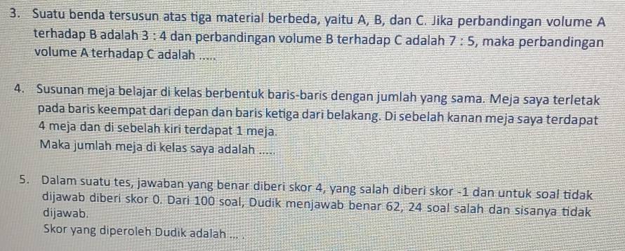 Suatu benda tersusun atas tiga material berbeda, yaitu A, B, dan C. Jika perbandingan volume A
terhadap B adalah 3:4 dan perbandingan volume B terhadap C adalah 7:5 , maka perbandingan 
volume A terhadap C adalah ..... 
4. Susunan meja belajar di kelas berbentuk baris-baris dengan jumlah yang sama. Meja saya terletak 
pada baris keempat dari depan dan baris ketiga dari belakang. Di sebelah kanan meja saya terdapat
4 meja dan di sebelah kiri terdapat 1 meja. 
Maka jumlah meja di kelas saya adalah ..... 
5. Dalam suatu tes, jawaban yang benar diberi skor 4, yang salah diberi skor - 1 dan untuk soal tidak 
dijawab diberi skor 0. Dari 100 soal, Dudik menjawab benar 62, 24 soal salah dan sisanya tidak 
dijawab. 
Skor yang diperoleh Dudik adalah ... .