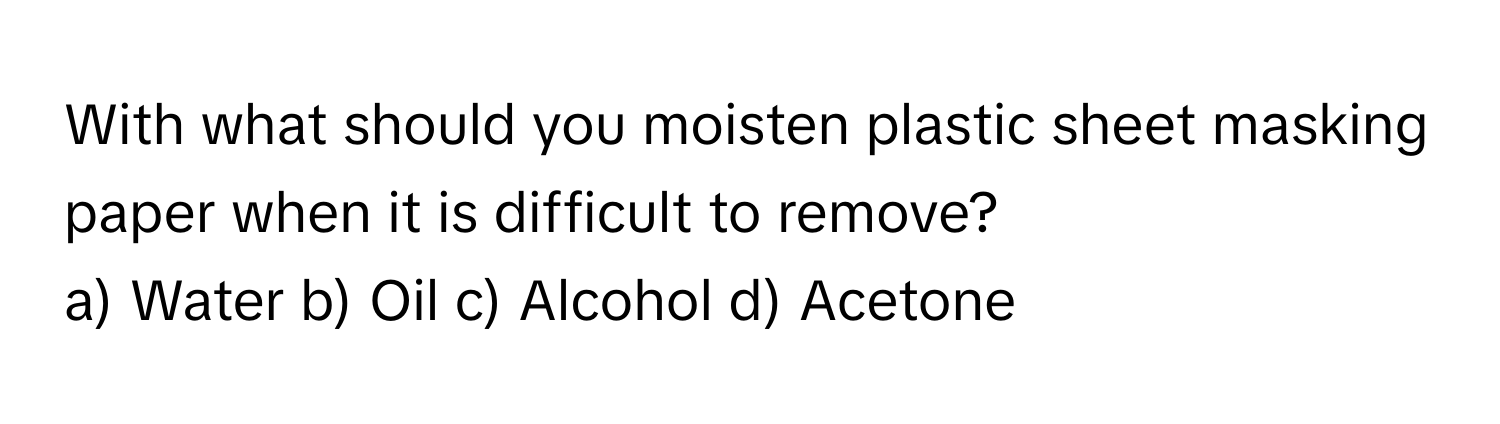 With what should you moisten plastic sheet masking paper when it is difficult to remove? 

a) Water b) Oil c) Alcohol d) Acetone