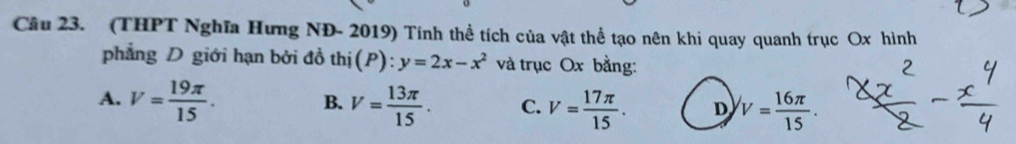 (THPT Nghĩa Hưng NĐ- 2019) Tính thể tích của vật thể tạo nên khi quay quanh trục Ox hình
phẳng D giới hạn bởi đồ thị(P): y=2x-x^2 và trục Ox bằng:
A. V= 19π /15 . B. V= 13π /15 . C. V= 17π /15 . D V= 16π /15 .