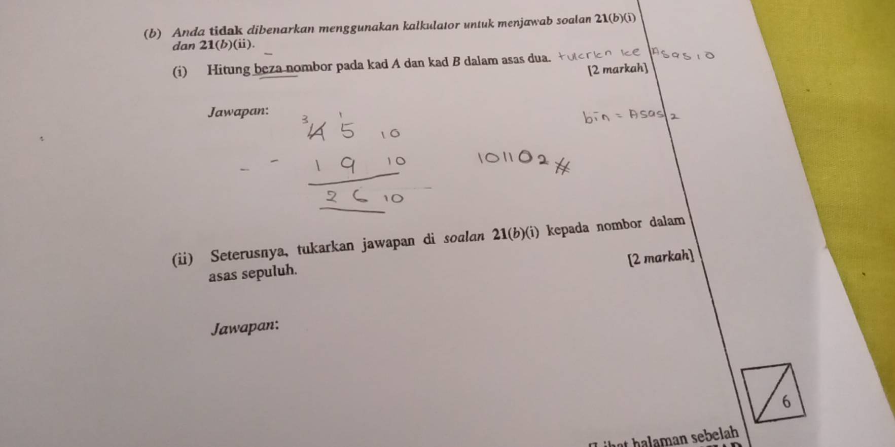 Anda tidak dibenarkan menggunakan kalkulator untuk menjawab soalan 21 (b)(i) 
dan 21(b)(ii)
(i) Hitung beza nombor pada kad A dan kad B dalam asas dua. 
Jawapan: 
(ii) Seterusnya, tukarkan jawapan di soalan 21 (b)(i) kepada nombor dalam 
[2 markah] 
asas sepuluh. 
Jawapan: 
6 
hat halaman sebelah