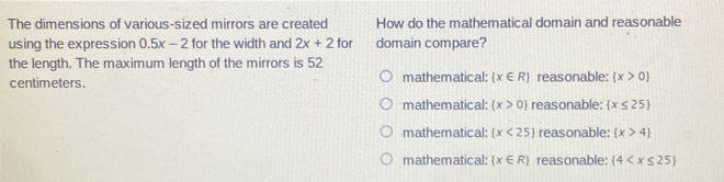 The dimensions of various-sized mirrors are created How do the mathematical domain and reasonable
using the expression 0.5x-2 for the width and 2x+2 f_0 domain compare?

the length. The maximum length of the mirrors is 52
centimeters. mathematical:  x∈ R reasonable:  x>0
mathematical:  x>0 reasonable:  x≤ 25
mathematical:  x<25 reasonable:  x>4
mathematical:  x∈ R reasonable: (4