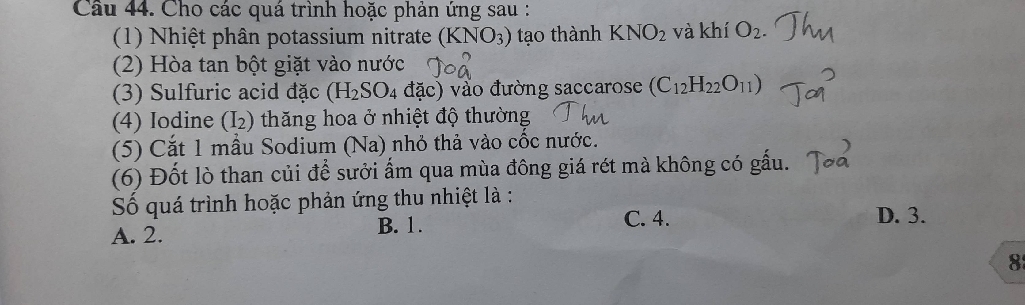 Cầu 44. Cho các quá trình hoặc phản ứng sau :
(1) Nhiệt phân potassium nitrate (KNO_3) tạo thành KNO_2 và khí O_2. 
(2) Hòa tan bột giặt vào nước
(3) Sulfuric acid đặc (H_2SO_4 đặc) vào đường saccarose (C_12H_22O_11)
(4) Iodine (I_2) thăng hoa ở nhiệt độ thường
(5) Cắt 1 mẫu Sodium (Na) nhỏ thả vào cốc nước.
(6) Đốt lò than củi để sưởi ấm qua mùa đông giá rét mà không có gấu.
Số quá trình hoặc phản ứng thu nhiệt là :
C. 4. D. 3.
A. 2.
B. 1.
8