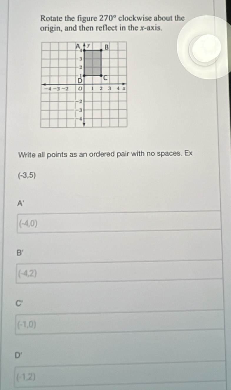 Rotate the figure 270° clockwise about the
origin, and then reflect in the x-axis.
Write all points as an ordered pair with no spaces. Ex
(-3,5)
A'
(-4,0)
B'
(-4,2)
C'
(-1,0)
D'
(-1,2)