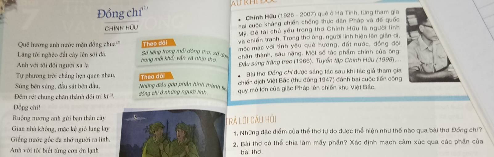 Đồng chí a 
* Chính Hữu (1926 - 2007) quê ở Hà Tĩnh, từng tham gia
CHíNH HƯU Chai cuộc kháng chiến chống thực dân Pháp và đế quốc
Mỹ. Đề tài chủ yếu trong thơ Chính Hữu là người lính
Quê hương anh nước mặn đồng chua') Theo dõi và chiến tranh. Trong thơ ông, người lính hiện lên giản dị,
Làng tôi nghèo đất cảy lên sói đá. mộc mạc với tình yêu quê hương, đất nước, đồng đội
Số tiếng trong mỗi dòng thơ, số dòn
trong mối khổ; vấn và nhịp thơ chân thành, sâu nặng. Một số tác phẩm chính của ông:
Anh với tôi đôi người xa lạ  Đầu súng trăng treo (1966), Tuyển tập Chính Hữu (1998),...
Tự phương trời chẳng hẹn quen nhau, Theo dõi Bài thơ Đồng chí được sáng tác sau khi tác giả tham gia
Súng bên súng, đầu sát bên đầu,  Nững điều góp phần hình thành ting chiến dịch Việt Bắc (thu đông 1947) đánh bại cuộc tiến công
Đêm rét chung chăn thành đôi trì ki^((3)) đồng chí ở những người lính.  quy mô lớn của giặc Pháp lên chiến khu Việt Bắc.
Đồng chí!
Ruộng nương anh gửi bạn thân cày
Gian nhà không, mặc kệ gió lung lay TrẢ Lới CÂU Hỏi
1. Những đặc điểm của thể thơ tự do được thể hiện như thế nào qua bài thơ Đồng chí?
Giếng nước gốc đa nhớ người ra lính.
2. Bài thơ có thể chia làm mấy phần? Xác định mạch cảm xúc qua các phần của
Anh với tôi biết từng cơn ớn lạnh bài thơ.