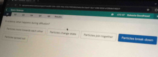 0 " ws.qonsoos.rnqooseass/1ar80-544c-468-946a-375e19905d0dte8s/9af5aef75bc74388-8326-a1200de3f483/9
Sparx Science
or Q Qs 96 Resufts
r+_  Ilokazía Goodhead 
In ecience, what happens during diffusion?
Particles move towards each other Particles change state Particles join together Particles break down
Particies spread out