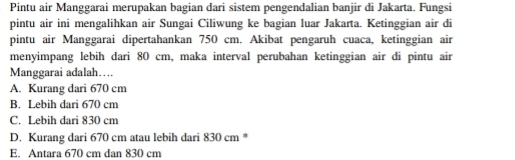 Pintu air Manggarai merupakan bagian dari sistem pengendalian banjir di Jakarta. Fungsi
pintu air ini mengalihkan air Sungai Ciliwung ke bagian luar Jakarta. Ketinggian air di
pintu air Manggarai dipertahankan 750 cm. Akibat pengaruh cuaca, ketinggian air
menyimpang lebih dari 80 cm, maka interval perubahan ketinggian air di pintu air
Manggarai adalah…...
A. Kurang dari 670 cm
B. Lebih dari 670 cm
C. Lebih dari 830 cm
D. Kurang dari 670 cm atau lebih dari 830 cm *
E. Antara 670 cm dan 830 cm