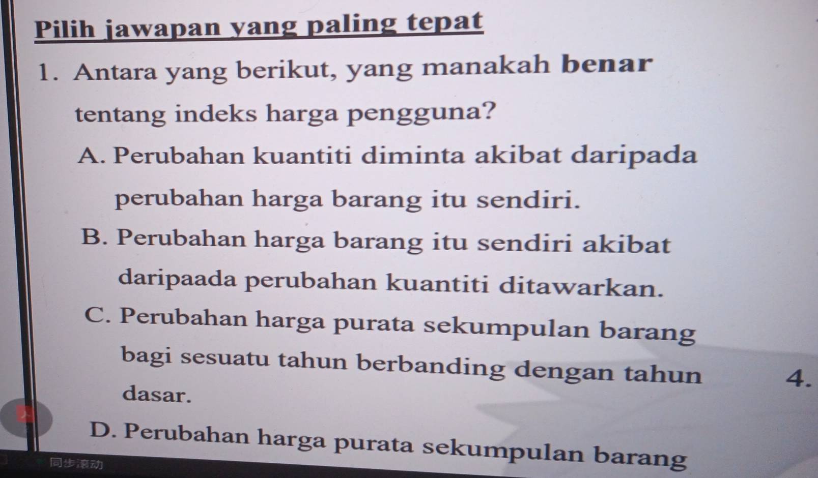 Pilih jawapan yang paling tepat
1. Antara yang berikut, yang manakah benar
tentang indeks harga pengguna?
A. Perubahan kuantiti diminta akibat daripada
perubahan harga barang itu sendiri.
B. Perubahan harga barang itu sendiri akibat
daripaada perubahan kuantiti ditawarkan.
C. Perubahan harga purata sekumpulan barang
bagi sesuatu tahun berbanding dengan tahun
4.
dasar.
D. Perubahan harga purata sekumpulan barang