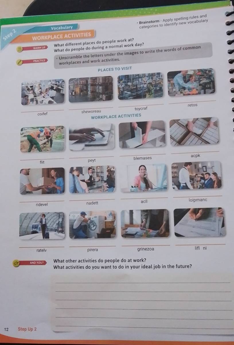 • Brainstorm - Apply spelling rules and 
Vocabulary 
categories to identify new vocabulary 
WORKPLACE ACTIVITIES 
3° WARM UP What different places do people work at? 
What do people do during a normal work day? 
prActiCe * Unscramble the letters under the images to write the words of common 
workplaces and work activities. 
PLACES TO VISIT 
_ 
_ 
toycraf 
_coifef _sheworeau _retos 
WORKPLACE ACTIVITIES 
_ 
_ 
_ 
_flit _peyt blemases acpk 
_ 
_ 
_ridevel _nadett acll loipmanc 
_ 
_ 
__ 
ratelv pirera grinezoa lifl ni 
a AND YOU? What other activities do people do at work? 
What activities do you want to do in your ideal job in the future? 
_ 
_ 
_ 
_ 
_ 
12 Step Up 2 
_