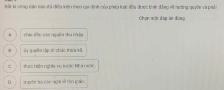 Bất kì công dân nào đủ điều kiện theo qui định của pháp luật đều được bình đẳng về hưởng quyền và phải
Chọn một đáp án đúng
A chia đều các nguồn thu nhập.
B ủy quyền lập di chúc thừa kế.
C thực hiện nghĩa vụ trước Nhà nước.
D truyền bá các nghi lê tôn giáo.