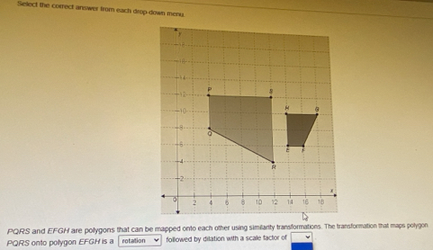 Select the correct answer from each drop-down meny
PQRS and EFGH are polygons that can be mapped onto each other using similarity transformations. The transformation that maps polygon
PQRS onto polygon EFGH is a rotation followed by dilation with a scale factor of