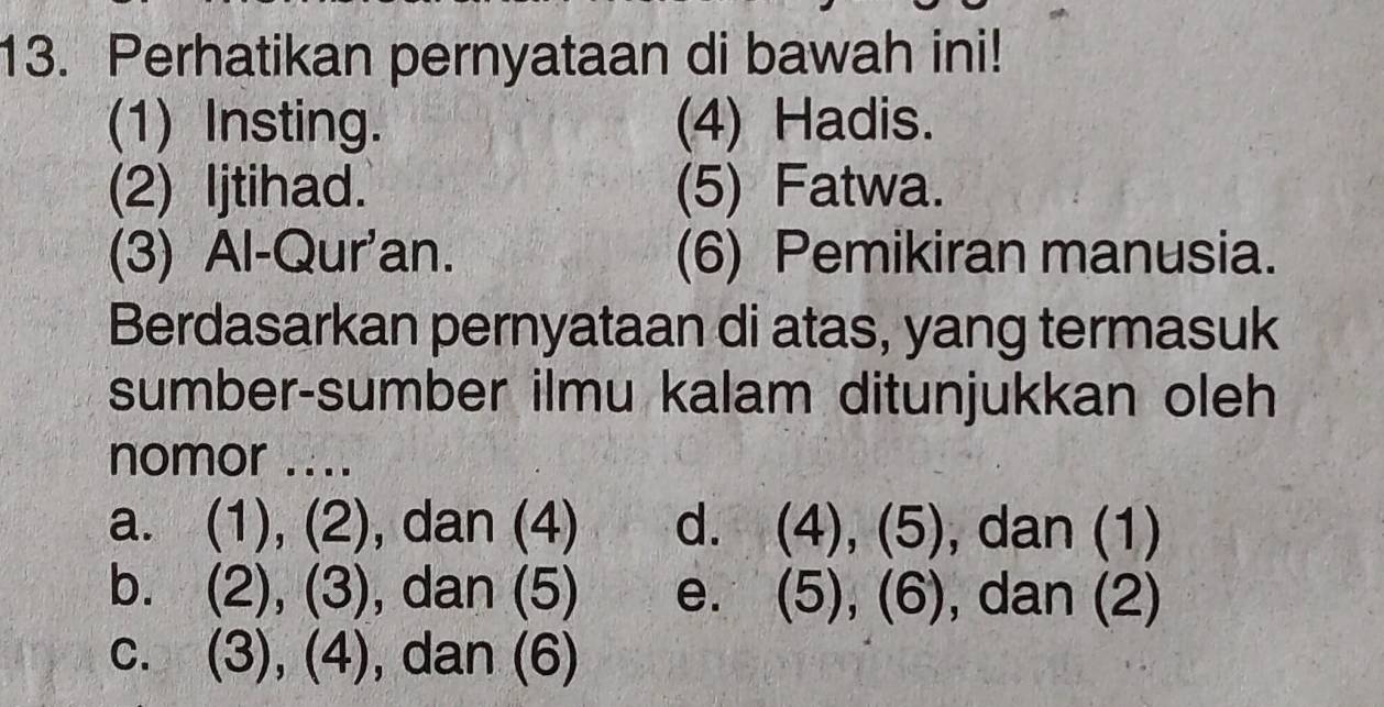 Perhatikan pernyataan di bawah ini!
(1) Insting. (4) Hadis.
(2) Ijtihad. (5) Fatwa.
(3) Al-Qur'an. (6) Pemikiran manusia.
Berdasarkan pernyataan di atas, yang termasuk
sumber-sumber ilmu kalam ditunjukkan oleh
nomor ....
a. (1), (2), dan (4) d. (4),(5) , dan (1)
b. (2), (3), dan (5) e. (5),(6) , dan (2)
c. (3), (4), dan (6)