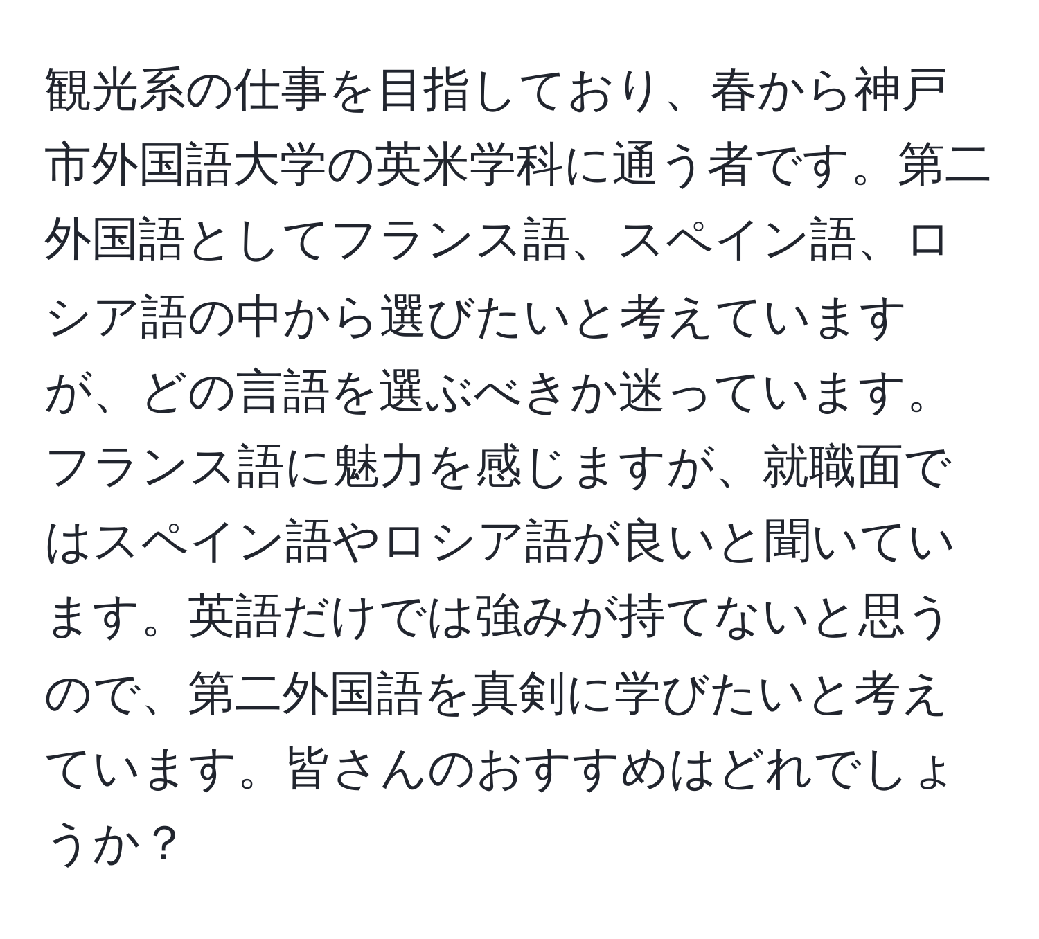 観光系の仕事を目指しており、春から神戸市外国語大学の英米学科に通う者です。第二外国語としてフランス語、スペイン語、ロシア語の中から選びたいと考えていますが、どの言語を選ぶべきか迷っています。フランス語に魅力を感じますが、就職面ではスペイン語やロシア語が良いと聞いています。英語だけでは強みが持てないと思うので、第二外国語を真剣に学びたいと考えています。皆さんのおすすめはどれでしょうか？