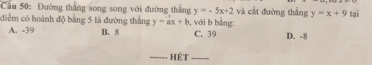 Cầu 50: Đường thắng song song với đường thắng y=-5x+2 và cắt đường thẳng y=x+9 tại
đdiểm có hoành độ bằng 5 là đường thắng y=ax+b , với b bằng:
A. -39 B. 8 C. 39 D. -8
_HÉt_