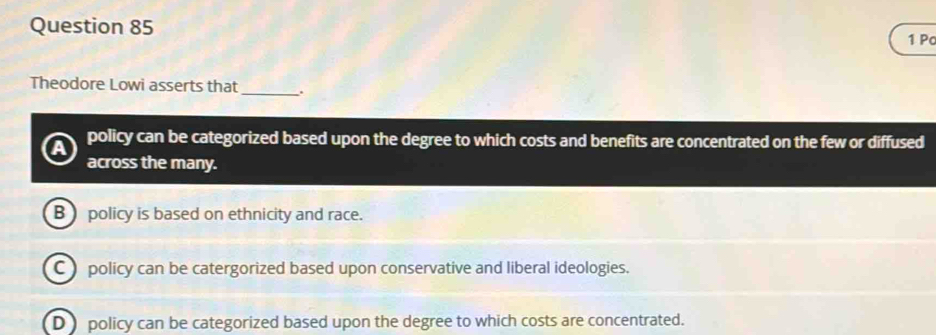 Pc
Theodore Lowi asserts that _.
policy can be categorized based upon the degree to which costs and benefits are concentrated on the few or diffused
across the many.
B policy is based on ethnicity and race.
C ) policy can be catergorized based upon conservative and liberal ideologies.
D policy can be categorized based upon the degree to which costs are concentrated.