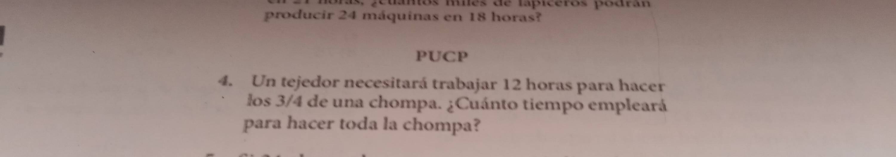 s, geuantos milés de lapiceros podran 
producir 24 máquinas en 18 horas? 
PUCP 
4. Un tejedor necesitará trabajar 12 horas para hacer 
los 3/4 de una chompa. ¿Cuánto tiempo empleará 
para hacer toda la chompa?