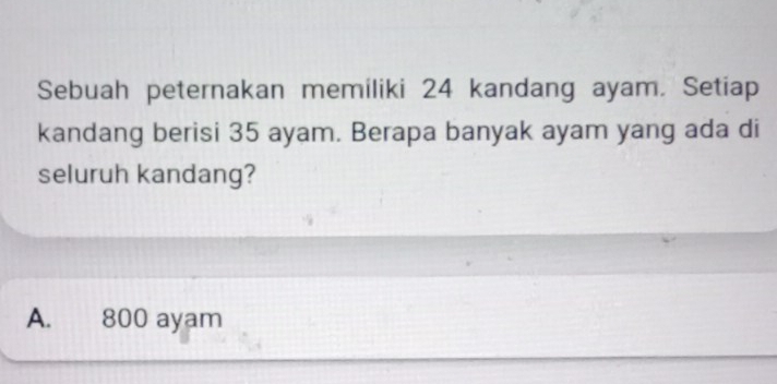 Sebuah peternakan memiliki 24 kandang ayam. Setiap
kandang berisi 35 ayam. Berapa banyak ayam yang ada di
seluruh kandang?
A. 800 ayam